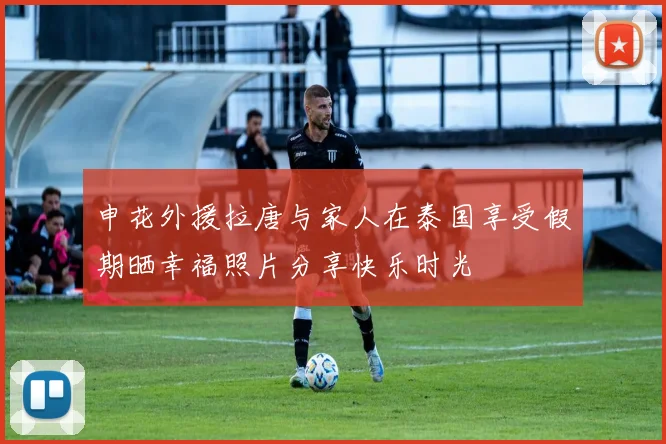 申花外援拉唐与家人在泰国享受假期晒幸福照片分享快乐时光
