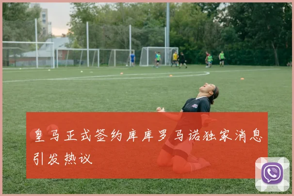 皇马正式签约库库罗马诺独家消息引发热议