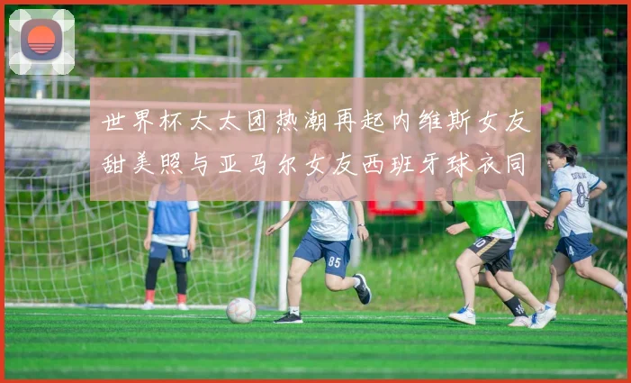 世界杯太太团热潮再起内维斯女友甜美照与亚马尔女友西班牙球衣同框秀