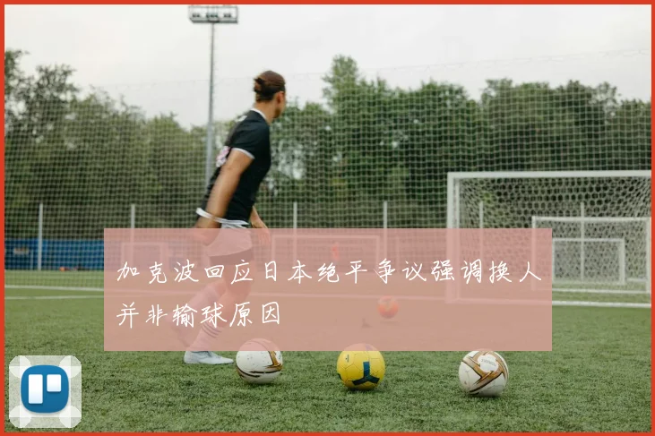 加克波回应日本绝平争议强调换人并非输球原因