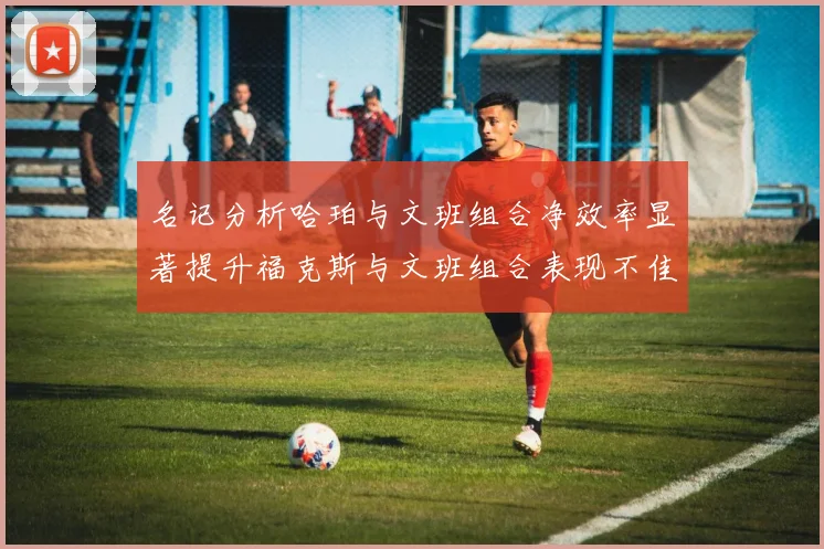 名记分析哈珀与文班组合净效率显著提升福克斯与文班组合表现不佳差距明显