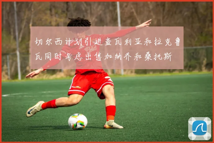 切尔西计划引进查瓦利亚和拉克鲁瓦同时考虑出售加纳乔和桑托斯