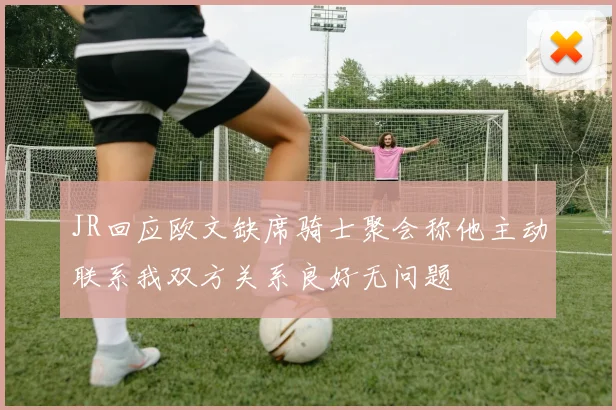 JR回应欧文缺席骑士聚会称他主动联系我双方关系良好无问题