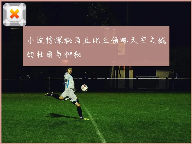 小波特探秘马丘比丘领略天空之城的壮丽与神秘
