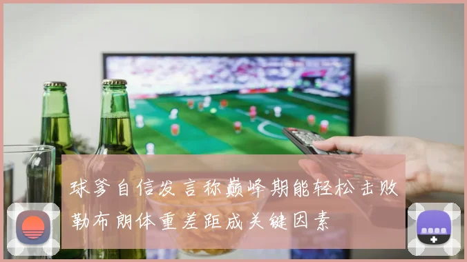 球爹自信发言称巅峰期能轻松击败勒布朗体重差距成关键因素