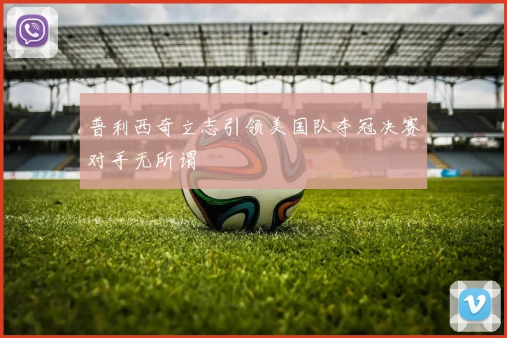 普利西奇立志引领美国队夺冠决赛对手无所谓