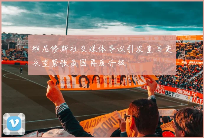 维尼修斯社交媒体争议引发皇马更衣室紧张氛围再度升级
