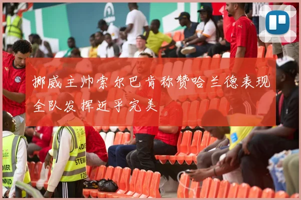 挪威主帅索尔巴肯称赞哈兰德表现全队发挥近乎完美