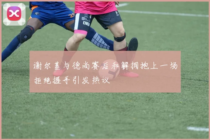 谢尔基与德尚赛后和解拥抱上一场拒绝握手引发热议