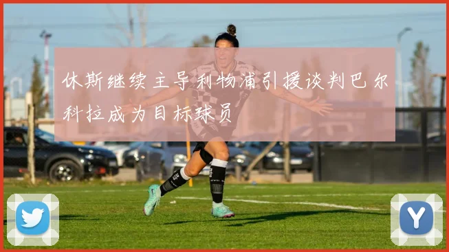 休斯继续主导利物浦引援谈判巴尔科拉成为目标球员