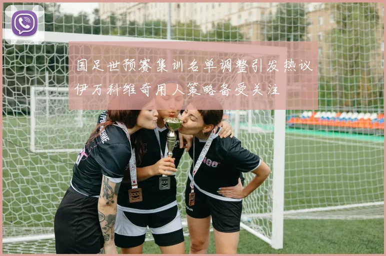 国足世预赛集训名单调整引发热议伊万科维奇用人策略备受关注