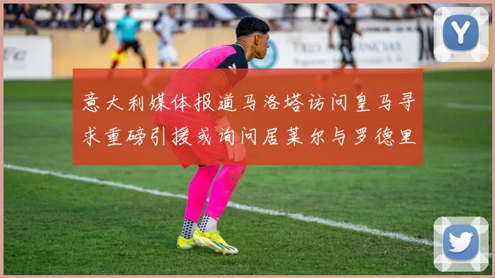 意大利媒体报道马洛塔访问皇马寻求重磅引援或询问居莱尔与罗德里戈