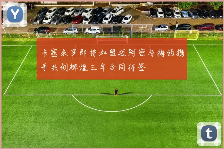 卡塞米罗即将加盟迈阿密与梅西携手共创辉煌三年合同待签