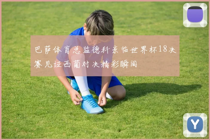 巴萨体育总监德科亲临世界杯18决赛见证西葡对决精彩瞬间