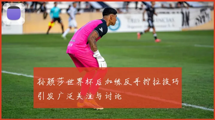 孙颖莎世界杯后加练反手拧拉技巧引发广泛关注与讨论