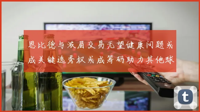 恩比德与浓眉交易无望健康问题或成关键选秀权或成筹码助力其他球队接手