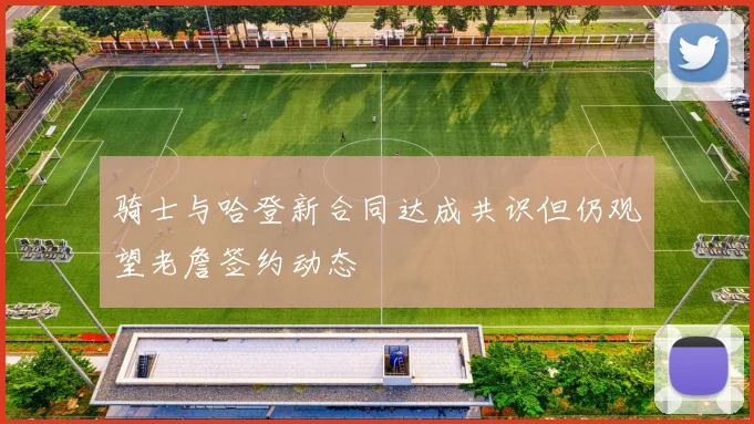 骑士与哈登新合同达成共识但仍观望老詹签约动态